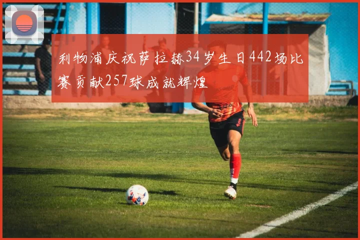 利物浦庆祝萨拉赫34岁生日442场比赛贡献257球成就辉煌