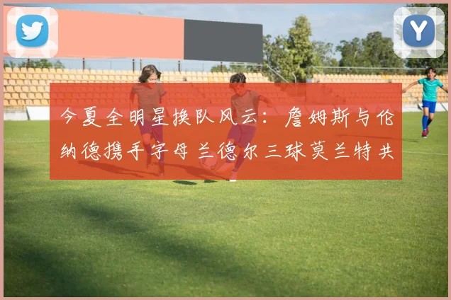 今夏全明星换队风云：詹姆斯与伦纳德携手字母兰德尔三球莫兰特共创辉煌