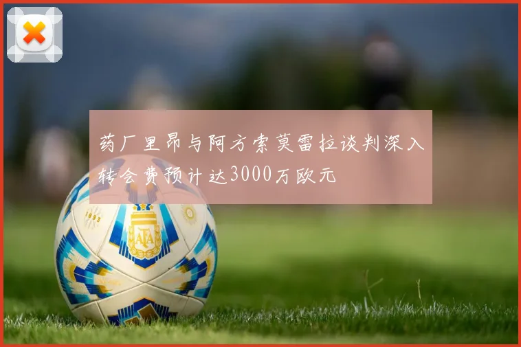 药厂里昂与阿方索莫雷拉谈判深入转会费预计达3000万欧元