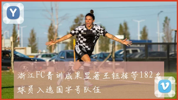 浙江FC青训成果显著王钰栋等182名球员入选国字号队伍