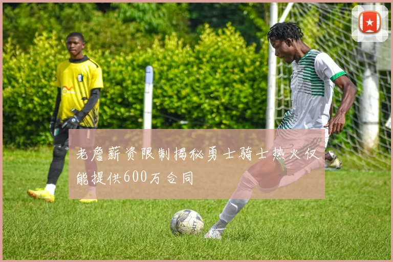 老詹薪资限制揭秘勇士骑士热火仅能提供600万合同