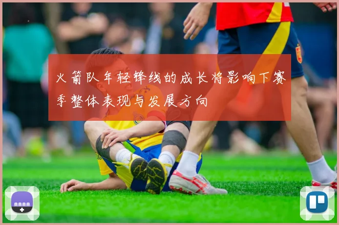 火箭队年轻锋线的成长将影响下赛季整体表现与发展方向