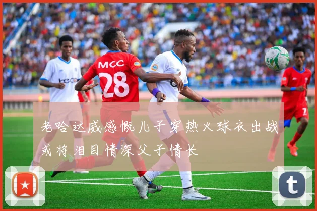 老哈达威感慨儿子穿热火球衣出战或将泪目情深父子情长